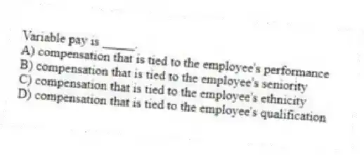 Variable pay is _____.
A) compensation that is tied to the employee's performance
B) compensation that is tied to the employee's seniority
C) compensation that is tied to the employee's ethnicity
D) compensation that is tied to the employee's qualification