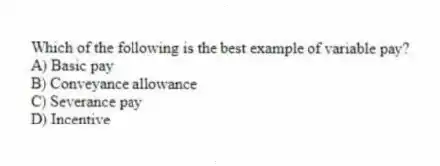 Which of the following is the best example of variable pay?
A) Basic pay
B) Conveyance allowance
C) Severance pay
D) Incentive