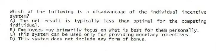 Which of the following is a disadvantage of the individual incentive system?
A) The net result is typically less than optimal for the competing individual.
B) Employees may primarily focus on what is best for them personally.
C) This system can be used only for providing monetary incentives.
D) This system does not include any form of bonus.