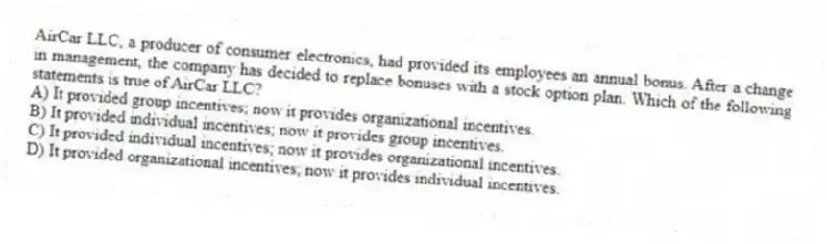 AirCar LLC, a producer of consumer electronics, had provided its employees an annual bonus. After a change in management, the company has decided to replace bonuses with a stock option plan. Which of the following statements is true of AirCar LLC?
A) It provided group incentives; now it provides organizational incentives.
B) It provided individual incentives; now it provides group incentives.
C) It provided individual incentives; now it provides organizational incentives.
D) It provided organizational incentives; now it provides individual incentives.