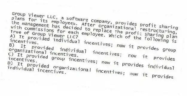 Group Viewer LLC, a software company, provides profit sharing plans for its employees. After organizational restructuring, the management has decided to replace the profit sharing plan with commissions for each employee. Which of the following is true of Group Viewer LLC?
A) It provided individual incentives; now it provides group incentives.
B) It provided individual incentives; now it provides organizational incentives.
C) It provided group incentives; now it provides individual incentives.
D) It provided organizational incentives; now it provides individual incentives.