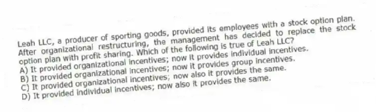 Leah LLC, a producer of sporting goods, provided its employees with a stock option plan. After organizational restructuring, the management has decided to replace the stock option plan with profit sharing. Which of the following is true of Leah LLC?
A) It provided organizational incentives; now it provides individual incentives.
B) It provided organizational incentives; now it provides group incentives.
C) It provided organizational incentives; now also it provides the same.
D) It provided individual incentives; now also it provides the same.