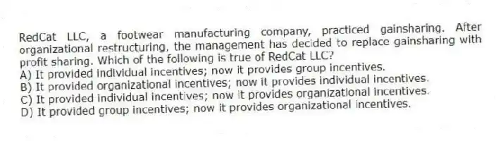 RedCat LLC, a footwear manufacturing company, practiced gainsharing. After organizational restructuring, the management has decided to replace gainsharing with profit sharing. Which of the following is true of RedCat LLC?
A) It provided individual incentives; now it provides group incentives.
B) It provided organizational incentives; now it provides individual incentives.
C) It provided individual incentives; now it provides organizational incentives.
D) It provided group incentives; now it provides organizational incentives.
