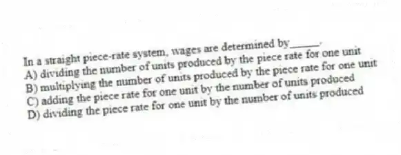 In a straight piece-rate system, wages are determined by_____.
A) dividing the number of units produced by the piece rate for one unit
B) multiplying the number of units produced by the piece rate for one unit
C) adding the piece rate for one unit by the number of units produced
D) dividing the piece rate for one unit by the number of units produced
