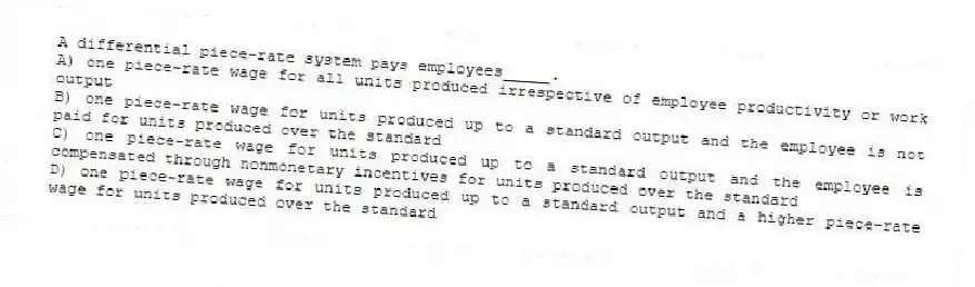 A differential piece-rate system pays employees_____.
A) one piece-rate wage for all units produced irrespective of employee productivity or work output
B) one piece-rate wage for units produced up to a standard output and the employee is not paid for units produced over the standard
C) one piece-rate wage for units produced up to a standard output and the employee is compensated through nonmonetary incentives for units produced over the standard
D) one piece-rate wage for units produced up to a standard output and a higher piece-rate wage for units produced over the standard