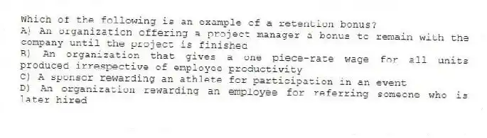 Which of the following is an example of a retention bonus?
A) An organization offering a project manager a bonus to remain with the company until the project is finished
B) An organization that gives a one piece-rate wage for all units produced irrespective of employee productivity
C) A sponsor rewarding an athlete for participation in an event
D) An organization rewarding an employee for referring someone who is later hired