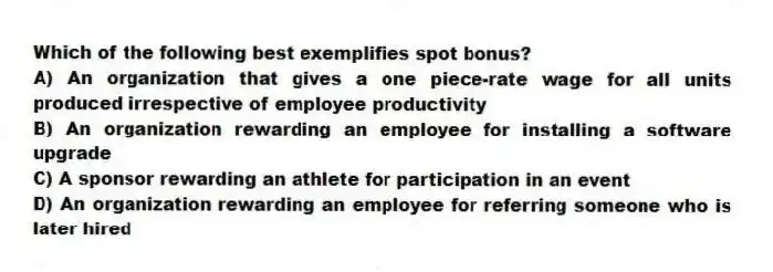 Which of the following best exemplifies spot bonus?
A) An organization that gives a one piece-rate wage for all units produced irrespective of employee productivity
B) An organization rewarding an employee for installing a software upgrade
C) A sponsor rewarding an athlete for participation in an event
D) An organization rewarding an employee for referring someone who is later hired