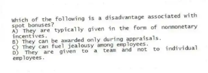 Which of the following is a disadvantage associated with spot bonuses?
A) They are typically given in the form of nonmonetary incentives.
B) They can be awarded only during appraisals.
C) They can fuel jealousy among employees.
D) They are given to a team and not to individual employees.
