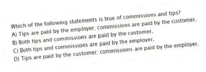 Which of the following statements is true of commissions and tips?
A) Tips are paid by the employer; commissions are paid by the customer.
B) Both tips and commissions are paid by the customer.
C) Both tips and commissions are paid by the employer.
D) Tips are paid by the customer; commissions are paid by the employer.