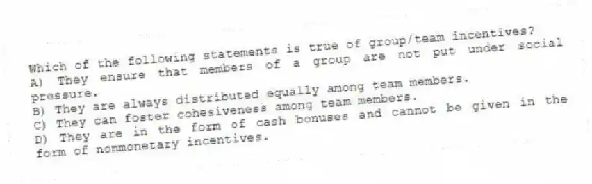 Which of the following statements is true of group/team incentives?
A) They ensure that members of a group are not put under social pressure.
B) They are always distributed equally among team members.
C) They can foster cohesiveness among team members.
D) They are in the form of cash bonuses and cannot be given in the form of nonmonetary incentives.