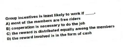 Group incentives is least likely to work if _____.
A) most of the members are free riders
B) cooperation is necessary to do the job
C) the reward is distributed equally among the members
D) the reward involved is in the form of cash