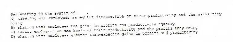 Gainsharing is the system of_____.
A) treating all employees as equals irrespective of their productivity and the gains they bring
B) sharing with employees the gains in profits and productivity equally
C) rating employees on the basis of their productivity and the profits they bring
D) sharing with employees greater-than-expected gains in profits and productivity