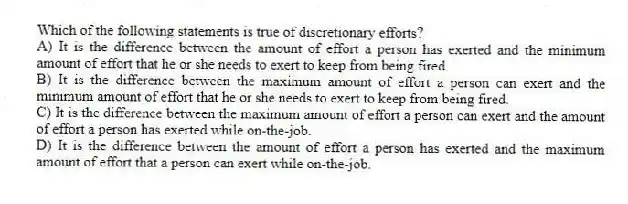 Which of the following statements is true of discretionary efforts?
A) It is the difference between the amount of effort a person has exerted and the minimum amount of effort that he or she needs to exert to keep from being fired.
B) It is the difference between the maximum amount of effort a person can exert and the minimum amount of effort that he or she needs to exert to keep from being fired.
C) It is the difference between the maximum amount of effort a person can exert and the amount of effort a person has exerted while on-the-job.
D) It is the difference between the amount of effort a person has exerted and the maximum amount of effort that a person can exert while on-the-job.