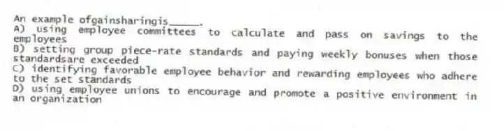 An example ofgainsharingis_____.
A) using employee committees to calculate and pass on savings to the employees
B) setting group piece-rate standards and paying weekly bonuses when those standardsare exceeded
C) identifying favorable employee behavior and rewarding employees who adhere to the set standards
D) using employee unions to encourage and promote a positive environment in an organization