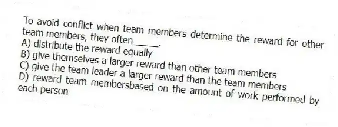To avoid conflict when team members determine the reward for other team members, they often_____.
A) distribute the reward equally
B) give themselves a larger reward than other team members
C) give the team leader a larger reward than the team members
D) reward team membersbased on the amount of work performed by each person