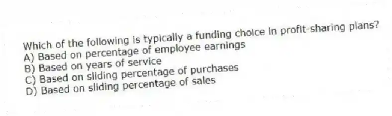 Which of the following is typically a funding choice in profit-sharing plans?
A) Based on percentage of employee earnings
B) Based on years of service
C) Based on sliding percentage of purchases
D) Based on sliding percentage of sales