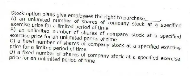 Stock option plans give employees the right to purchase_____.
A) an unlimited number of shares of company stock at a specified exercise price for a limited period of time
B) an unlimited number of shares of company stock at a specified exercise price for an unlimited period of time
C) a fixed number of shares of company stock at a specified exercise price for a limited period of time
D) a fixed number of shares of company stock at a specified exercise price for an unlimited period of time