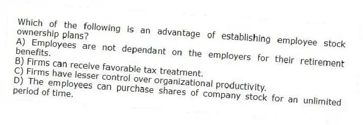 Which of the following is an advantage of establishing employee stock ownership plans?
A) Employees are not dependant on the employers for their retirement benefits.
B) Firms can receive favorable tax treatment.
C) Firms have lesser control over organizational productivity.
D) The employees can purchase shares of company stock for an unlimited period of time.