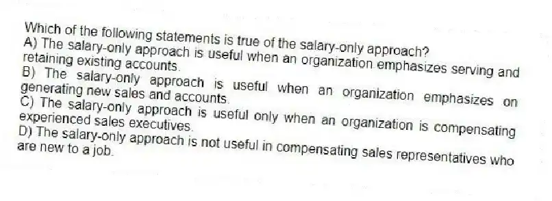 Which of the following statements is true of the salary-only approach?
A) The salary-only approach is useful when an organization emphasizes serving and retaining existing accounts.
B) The salary-only approach is useful when an organization emphasizes on generating new sales and accounts.
C) The salary-only approach is useful only when an organization is compensating experienced sales executives.
D) The salary-only approach is not useful in compensating sales representatives who are new to a job.