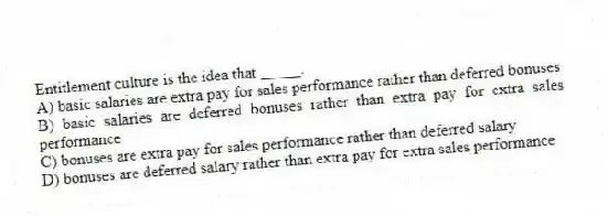 Entitlement culture is the idea that _____.
A) basic salaries are extra pay for sales performance rather than deferred bonuses
B) basic salaries are deferred bonuses rather than extra pay for extra sales performance
C) bonuses are extra pay for sales performance rather than deferred salary
D) bonuses are deferred salary rather than extra pay for extra sales performance