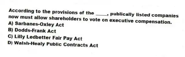 According to the provisions of the _____, publically listed companies now must allow shareholders to vote on executive compensation.
A) Sarbanes-Oxley Act
B) Dodds-Frank Act
C) Lilly Ledbetter Fair Pay Act
D) Walsh-Healy Public Contracts Act