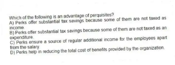 Which of the following is an advantage of perquisites?
A) Perks offer substantial tax savings because some of them are not taxed as income.
B) Perks offer substantial tax savings because some of them are not taxed as an expenditure.
C) Perks ensure a source of regular additional income for the employees apart from the salary.
D) Perks help in reducing the total cost of benefits provided by the organization.