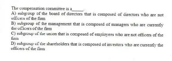 The compensation committee is a_____.
A) subgroup of the board of directors that is composed of directors who are not officers of the firm
B) subgroup of the management that is composed of managers who are currently the officers of the firm
C) subgroup of the union that is composed of employees who are not officers of the firm
D) subgroup of the shareholders that is composed of investors who are currently the officers of the firm