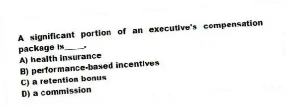 A significant portion of an executive's compensation package is_____.
A) health insurance
B) performance-based incentives
C) a retention bonus
D) a commission
