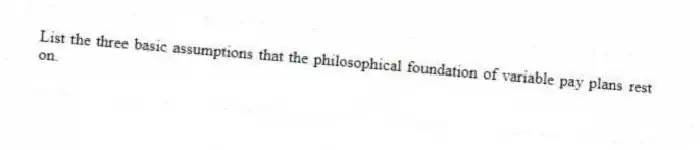 List the three basic assumptions that the philosophical foundation of variable pay plans rest on.