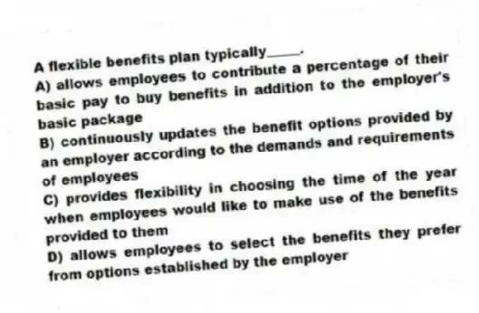 A flexible benefits plan typically_____.
A) allows employees to contribute a percentage of their basic pay to buy benefits in addition to the employer's basic package
B) continuously updates the benefit options provided by an employer according to the demands and requirements of employees
C) provides flexibility in choosing the time of the year when employees would like to make use of the benefits provided to them
D) allows employees to select the benefits they prefer from options established by the employer
