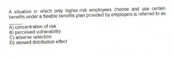 A situation in which only higher-risk employees choose and use certain benefits under a flexible benefits plan provided by employers is referred to as _____.
A) concentration of risk
B) perceived vulnerability
C) adverse selection
D) skewed distribution effect