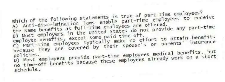 Which of the following statements is true of part-time employees?
A) Anti-discrimination laws enable part-time employees to receive the same benefits as full-time employees are offered.
B) Most employers in the United States do not provide any part-time employee benefits, except some paid time off.
C) Part-time employees typically make no effort to attain benefits because they are covered by their spouse's or parents' insurance policies.
D) Most employers provide part-time employees medical benefits, but no time-off benefits because these employees already work on a short schedule.