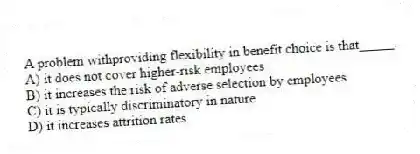 A problem withproviding flexibility in benefit choice is that_____.
A) it does not cover higher-risk employees
B) it increases the risk of adverse selection by employees
C) it is typically discriminatory in nature
D) it increases attrition rates