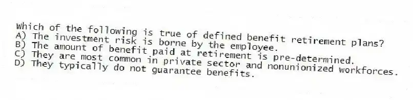 Which of the following is true of defined benefit retirement plans?
A) The investment risk is borne by the employee.
B) The amount of benefit paid at retirement is pre-determined.
C) They are most common in private sector and nonunionized workforces.
D) They typically do not guarantee benefits.