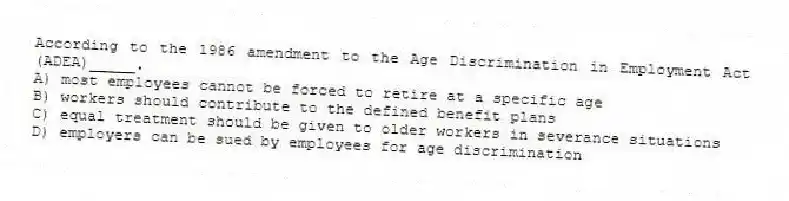 According to the 1986 amendment to the Age Discrimination in Employment Act (ADEA)_____.
A) most employees cannot be forced to retire at a specific age
B) workers should contribute to the defined benefit plans
C) equal treatment should be given to older workers in severance situations
D) employers can be sued by employees for age discrimination