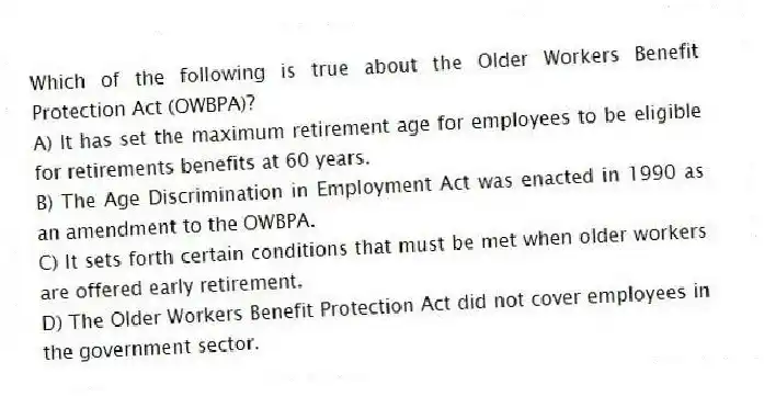 Which of the following is true about the Older Workers Benefit Protection Act (OWBPA)?
A) It has set the maximum retirement age for employees to be eligible for retirements benefits at 60 years.
B) The Age Discrimination in Employment Act was enacted in 1990 as an amendment to the OWBPA.
C) It sets forth certain conditions that must be met when older workers are offered early retirement.
D) The Older Workers Benefit Protection Act did not cover employees in the government sector.