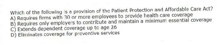 Which of the following is a provision of the Patient Protection and Affordable Care Act?
A) Requires firms with 30 or more employees to provide health care coverage
B) Requires only employers to contribute and maintain a minimum essential coverage
C) Extends dependent coverage up to age 26
D) Eliminates coverage for preventive services