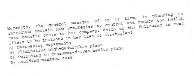 Meredith, the general manager of an IT firm, is planning to introduce certain new strategies to control and reduce the health care benefit costs to her company. Which of the following is most likely to be included in her list of strategies?
A) Decreasing copayments
B) Eliminating high-deductible plans
C) Switching to consumer-driven health plans
D) Avoiding managed care