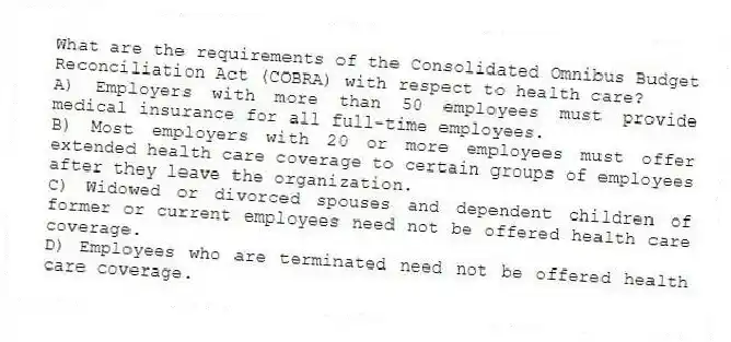 What are the requirements of the Consolidated Omnibus Budget Reconciliation Act (COBRA) with respect to health care?
A) Employers with more than 50 employees must provide medical insurance for all full-time employees.
B) Most employers with 20 or more employees must offer extended health care coverage to certain groups of employees after they leave the organization.
C) Widowed or divorced spouses and dependent children of former or current employees need not be offered health care coverage.
D) Employees who are terminated need not be offered health care coverage.