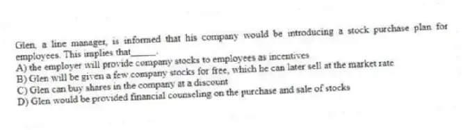 Glen, a line manager, is informed that his company would be introducing a stock purchase plan for employees. This implies that_____.
A) the employer will provide company stocks to employees as incentives
B) Glen will be given a few company stocks for free, which he can later sell at the market rate
C) Glen can buy shares in the company at a discount
D) Glen would be provided financial counseling on the purchase and sale of stocks