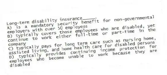 Long-term disability insurance_____.
A) is a mandatory security benefit for non-governmental employers with over 50 employees
B) typically covers those employees who are disabled, yet continue to work either full-time or part-time in the company
C) typically pays for long term care such as nursing home, assisted living, and home health care for disabled persons
D) typically provides continuing income protection for employees who become unable to work because they are disabled