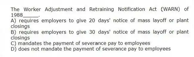 The Worker Adjustment and Retraining Notification Act (WARN) of 1988_____.
A) requires employers to give 20 days' notice of mass layoff or plant closings
B) requires employers to give 30 days' notice of mass layoff or plant closings
C) mandates the payment of severance pay to employees
D) does not mandate the payment of severance pay to employees