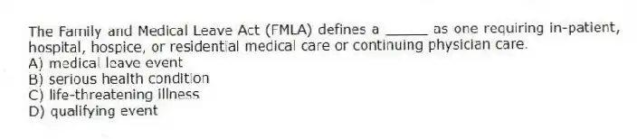 The Family and Medical Leave Act (FMLA) defines a _____ as one requiring in-patient, hospital, hospice, or residential medical care or continuing physician care.
A) medical leave event
B) serious health condition
C) life-threatening illness
D) qualifying event
