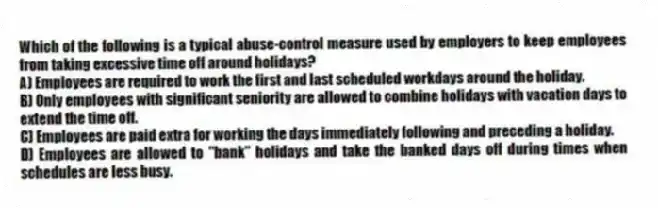 Which of the following is a typical abuse-control measure used by employers to keep employees from taking excessive time off around holidays?
A) Employees are required to work the first and last scheduled workdays around the holiday.
B) Only employees with significant seniority are allowed to combine holidays with vacation days to extend the time off.
C) Employees are paid extra for working the days immediately following and preceding a holiday.
D) Employees are allowed to "bank" holidays and take the banked days off during times when schedules are less busy.
