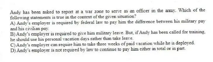 Andy has been asked to report at a war zone to serve as an officer in the army. Which of the following statements is true in the context of the given situation?
A) Andy's employer is required by federal law to pay him the difference between his military pay and his civilian pay.
B) Andy's employer is required to give him military leave. But, if Andy has been called for training, he should use his personal vacation days rather than take leave.
C) Andy's employer can require him to take three weeks of paid vacation while he is deployed.
D) Andy's employer is not required by law to continue to pay him either in total or in part.
