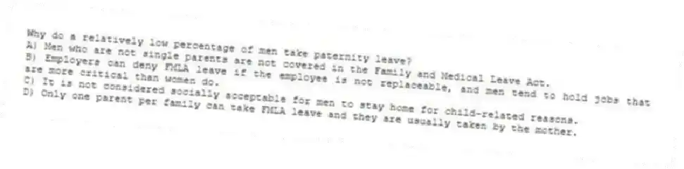 Why do a relatively low percentage of men take paternity leave?
A) Men who are not single parents are not covered in the Family and Medical Leave Act.
B) Employers can deny FMLA leave if the employee is not replaceable, and men tend to hold jobs that are more critical than women do.
C) It is not considered socially acceptable for men to stay home for child-related reasons.
D) Only one parent per family can take FMLA leave and they are usually taken by the mother.