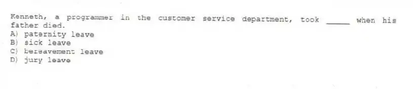 Kenneth, a programmer in the customer service department, took _____ when his father died.
A) paternity leave
B) sick leave
C) bereavement leave
D) jury leave