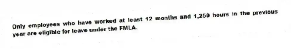 Only employees who have worked at least 12 months and 1,250 hours in the previous year are eligible for leave under the FMLA.