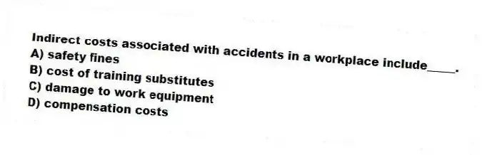 Indirect costs associated with accidents in a workplace include_____.
A) safety fines
B) cost of training substitutes
C) damage to work equipment
D) compensation costs
