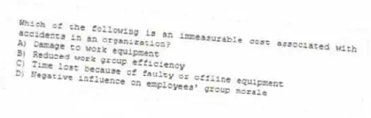 Which of the following is an immeasurable cost associated with accidents in an organization?
A) Damage to work equipment
B) Reduced work group efficiency
C) Time lost because of faulty or offline equipment
D) Negative influence on employees' group morale